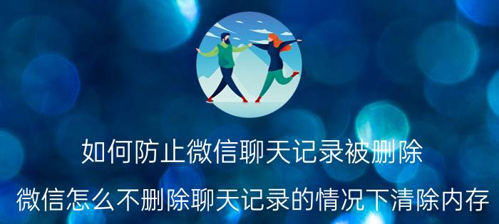 如何防止微信聊天记录被删除 微信怎么不删除聊天记录的情况下清除内存？